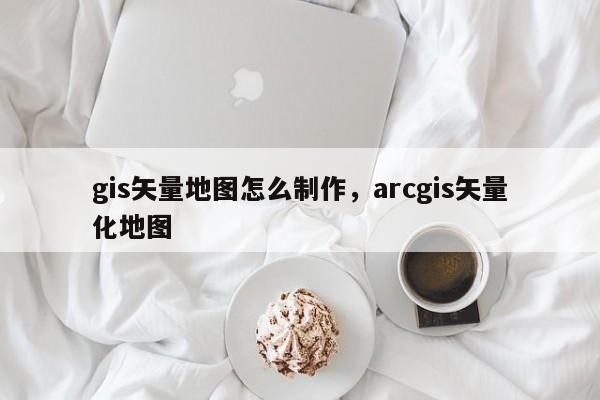 gis矢量地图怎么制作，arcgis矢量化地图