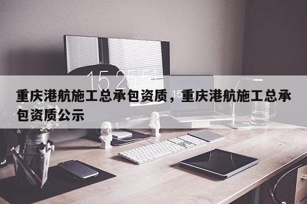 重庆港航施工总承包资质，重庆港航施工总承包资质公示