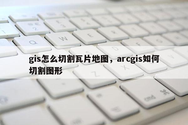 gis怎么切割瓦片地图，arcgis如何切割图形