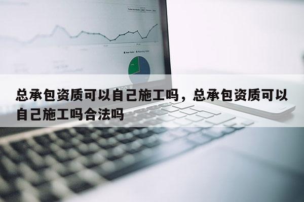 总承包资质可以自己施工吗，总承包资质可以自己施工吗合法吗