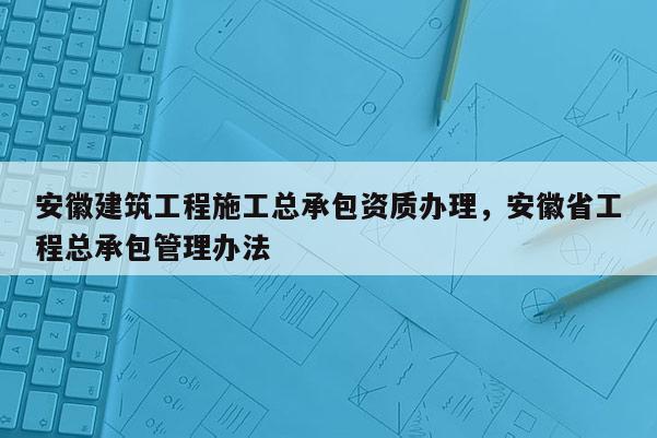 安徽建筑工程施工总承包资质办理，安徽省工程总承包管理办法