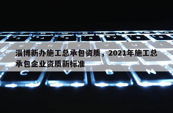 淄博新办施工总承包资质，2021年施工总承包企业资质新标准