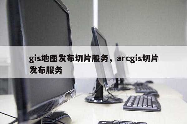 gis地图发布切片服务，arcgis切片发布服务