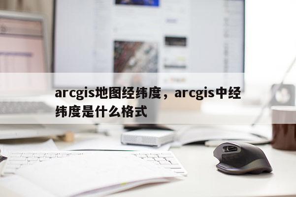 arcgis地图经纬度，arcgis中经纬度是什么格式