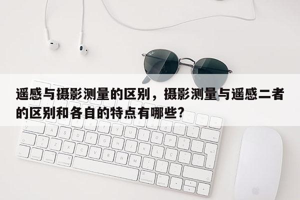 遥感与摄影测量的区别，摄影测量与遥感二者的区别和各自的特点有哪些?