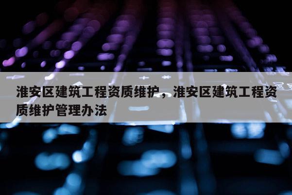 淮安区建筑工程资质维护，淮安区建筑工程资质维护管理办法