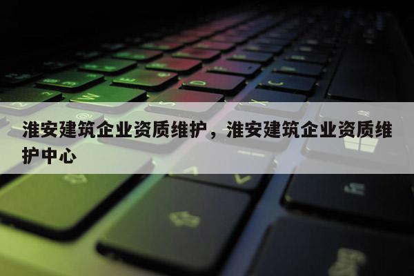 淮安建筑企业资质维护，淮安建筑企业资质维护中心