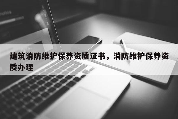 建筑消防维护保养资质证书，消防维护保养资质办理