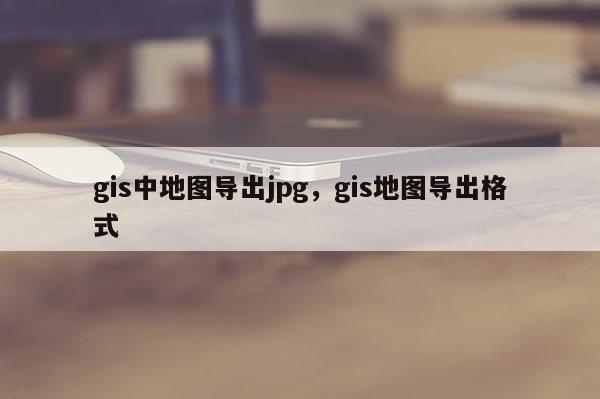 gis中地图导出jpg，gis地图导出格式