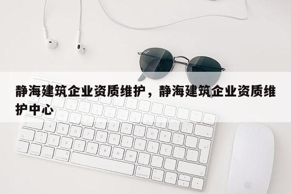 静海建筑企业资质维护，静海建筑企业资质维护中心