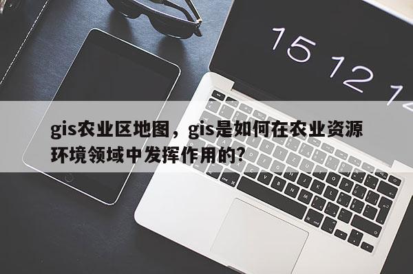 gis农业区地图，gis是如何在农业资源环境领域中发挥作用的?