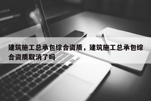 建筑施工总承包综合资质，建筑施工总承包综合资质取消了吗