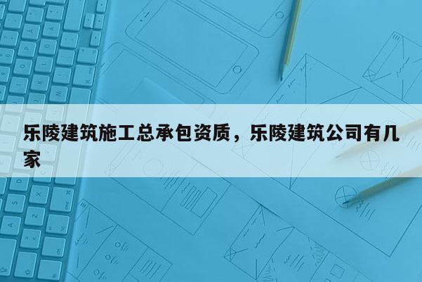 乐陵建筑施工总承包资质，乐陵建筑公司有几家