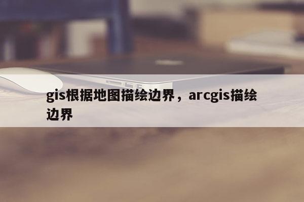 gis根据地图描绘边界，arcgis描绘边界