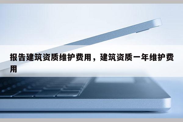 报告建筑资质维护费用，建筑资质一年维护费用