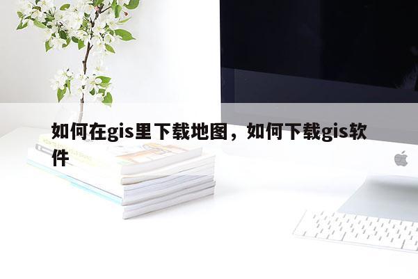 如何在gis里下载地图，如何下载gis软件