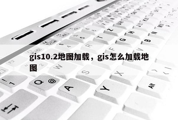 gis10.2地图加载，gis怎么加载地图