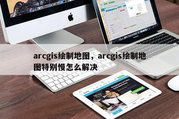 arcgis绘制地图，arcgis绘制地图特别慢怎么解决