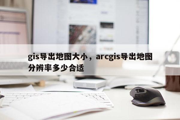 gis导出地图大小，arcgis导出地图分辨率多少合适