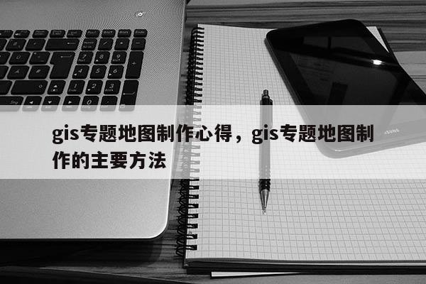 gis专题地图制作心得，gis专题地图制作的主要方法