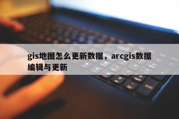 gis地图怎么更新数据，arcgis数据编辑与更新