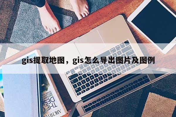 gis提取地图，gis怎么导出图片及图例