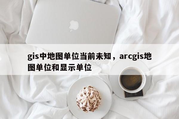 gis中地图单位当前未知，arcgis地图单位和显示单位