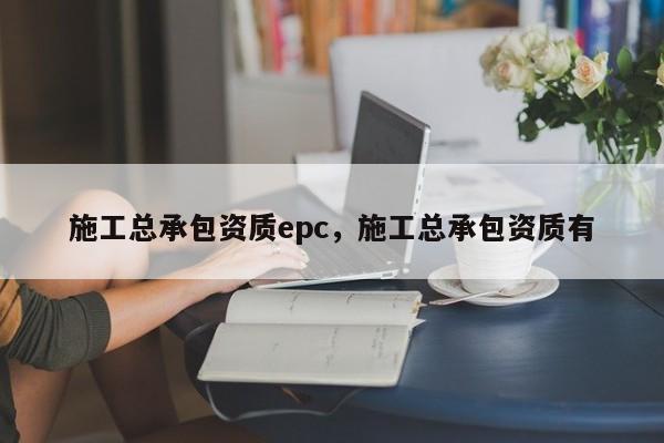 施工总承包资质epc，施工总承包资质有