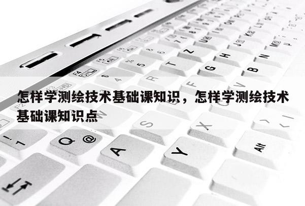 怎样学测绘技术基础课知识，怎样学测绘技术基础课知识点