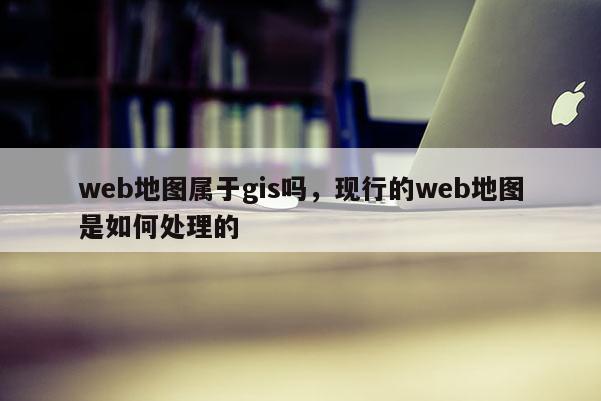 web地图属于gis吗，现行的web地图是如何处理的