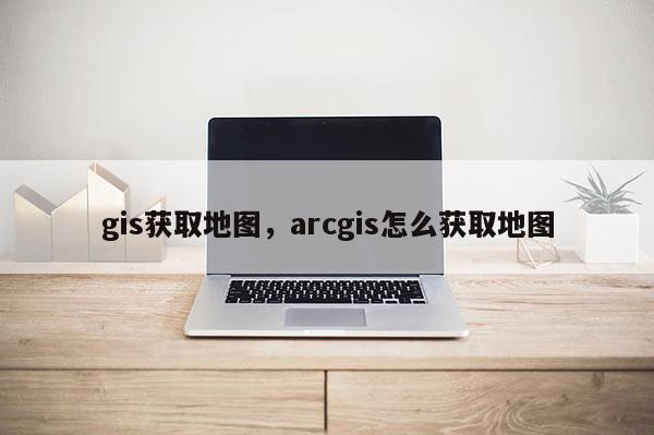 gis获取地图，arcgis怎么获取地图