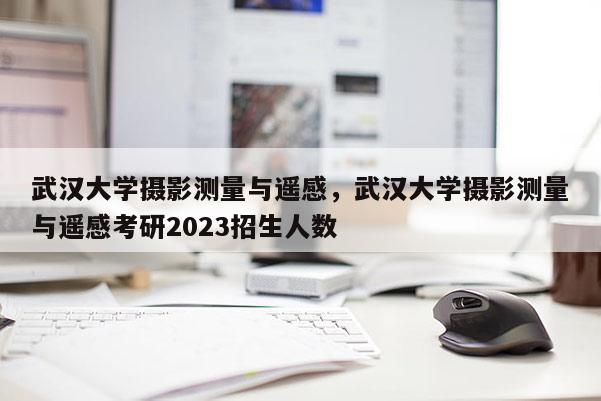 武汉大学摄影测量与遥感，武汉大学摄影测量与遥感考研2023招生人数