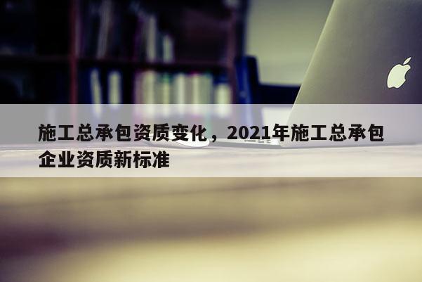 施工总承包资质变化，2021年施工总承包企业资质新标准