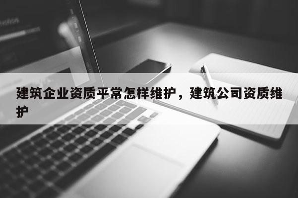 建筑企业资质平常怎样维护，建筑公司资质维护