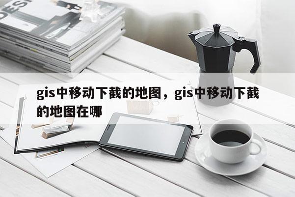 gis中移动下截的地图，gis中移动下截的地图在哪