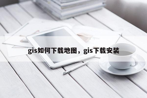 gis如何下载地图，gis下载安装