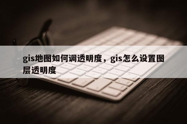 gis地图如何调透明度，gis怎么设置图层透明度