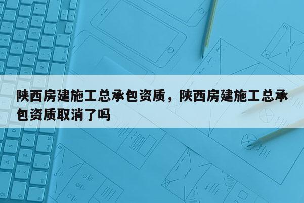 陕西房建施工总承包资质，陕西房建施工总承包资质取消了吗