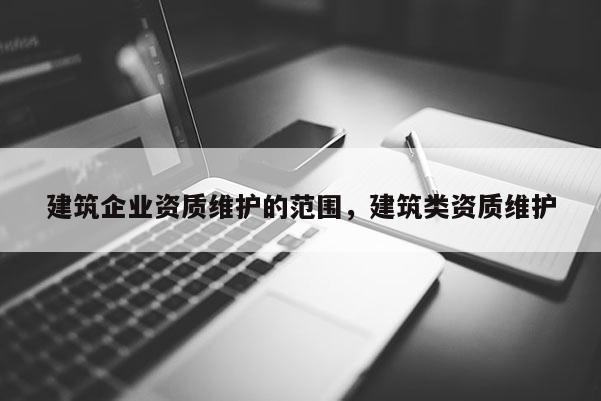 建筑企业资质维护的范围，建筑类资质维护