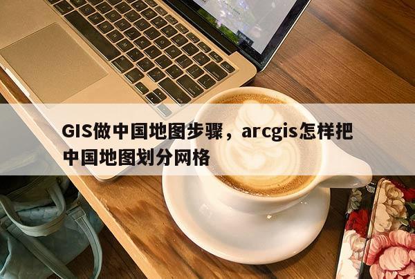 GIS做中国地图步骤，arcgis怎样把中国地图划分网格