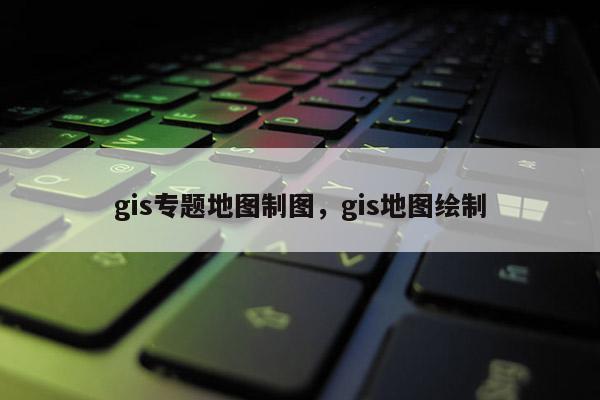 gis专题地图制图，gis地图绘制