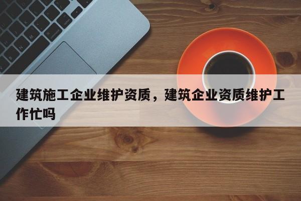 建筑施工企业维护资质，建筑企业资质维护工作忙吗