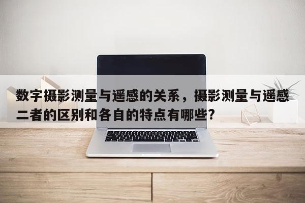 数字摄影测量与遥感的关系，摄影测量与遥感二者的区别和各自的特点有哪些?