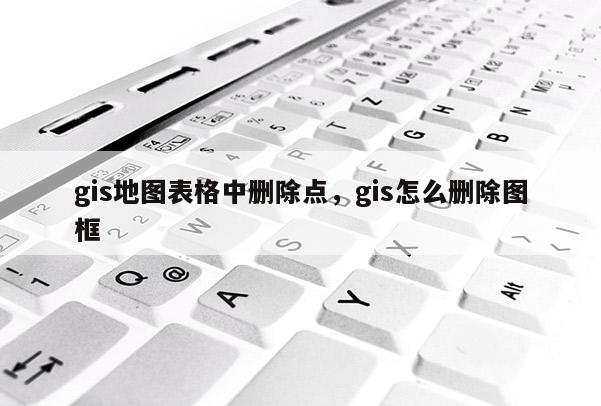 gis地图表格中删除点，gis怎么删除图框