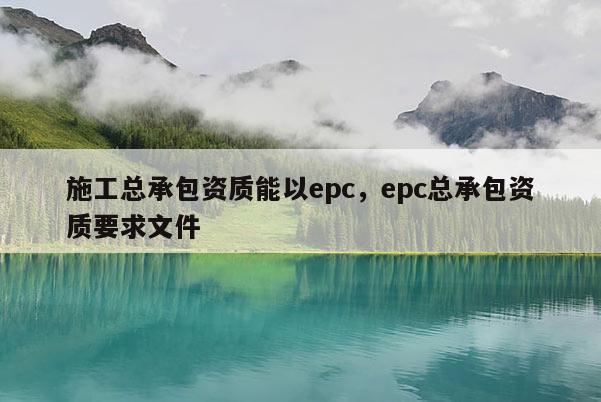 施工总承包资质能以epc，epc总承包资质要求文件