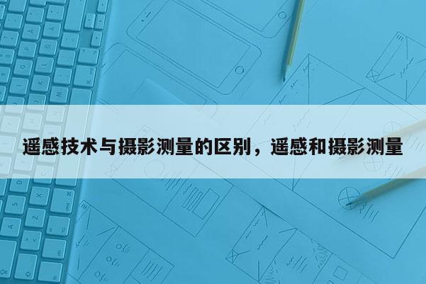 遥感技术与摄影测量的区别，遥感和摄影测量