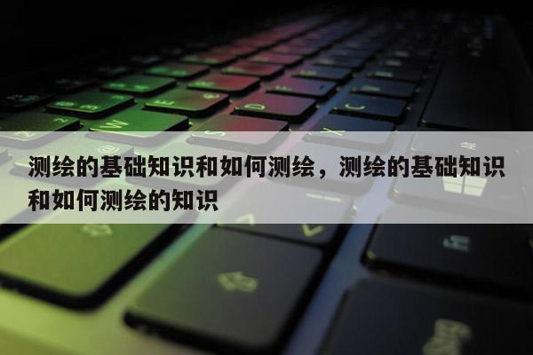 测绘的基础知识和如何测绘，测绘的基础知识和如何测绘的知识