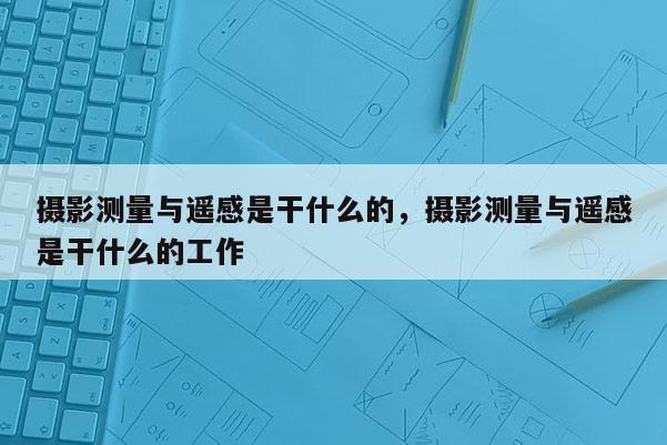 摄影测量与遥感是干什么的，摄影测量与遥感是干什么的工作