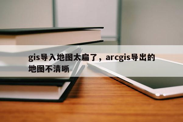 gis导入地图太扁了，arcgis导出的地图不清晰