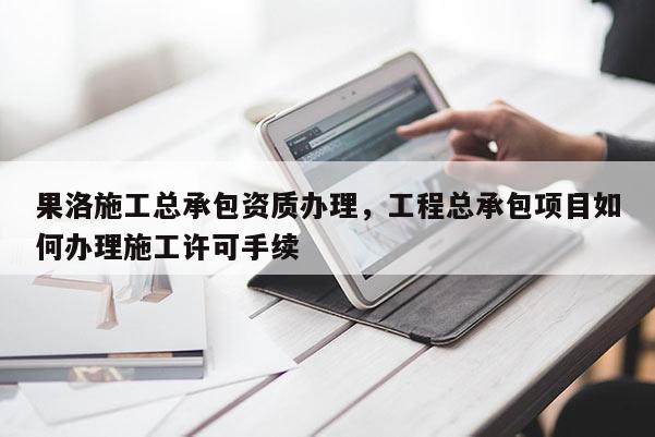 果洛施工总承包资质办理，工程总承包项目如何办理施工许可手续